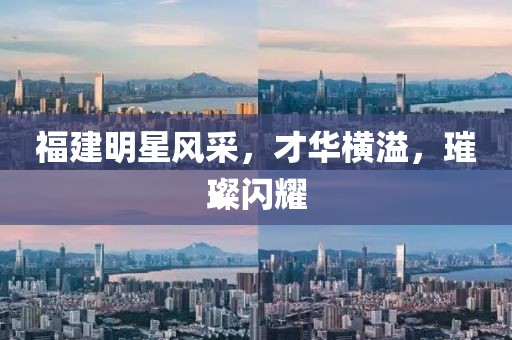 福建明星风采，才华横溢，璀璨闪耀