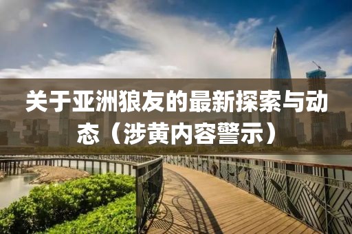 关于亚洲狼友的最新探索与动态（涉黄内容警示）