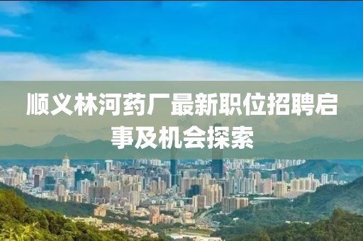 顺义林河药厂最新职位招聘启事及机会探索