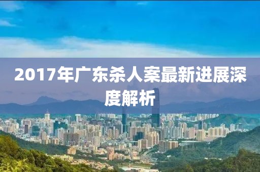 2017年广东杀人案最新进展深度解析