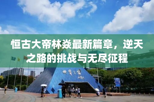 恒古大帝林焱最新篇章，逆天之路的挑战与无尽征程