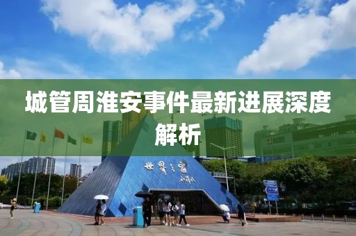 城管周淮安事件最新进展深度解析