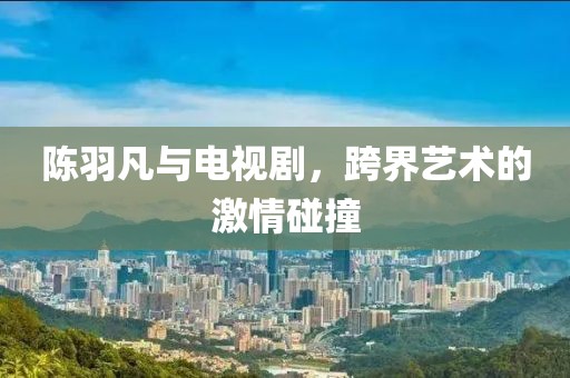 陈羽凡与电视剧，跨界艺术的激情碰撞