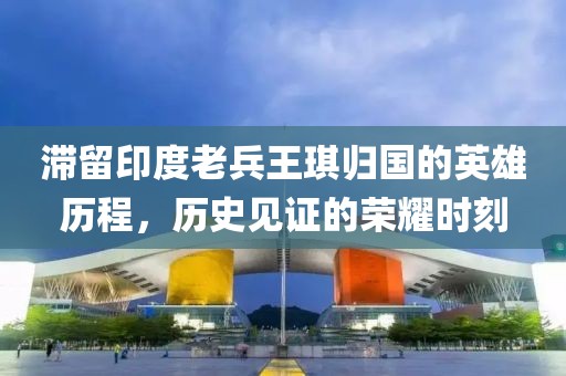 滞留印度老兵王琪归国的英雄历程，历史见证的荣耀时刻