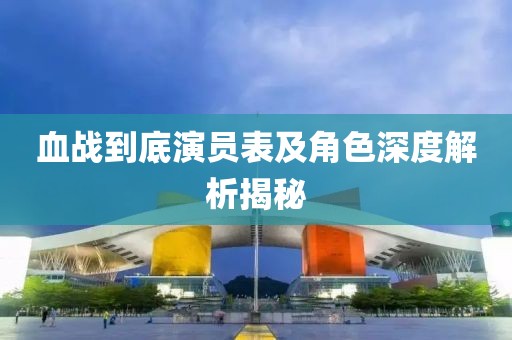 血战到底演员表及角色深度解析揭秘