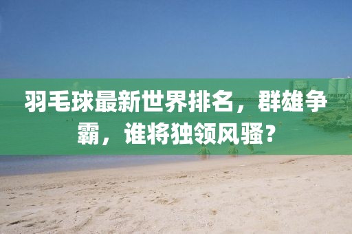 羽毛球最新世界排名，群雄争霸，谁将独领风骚？