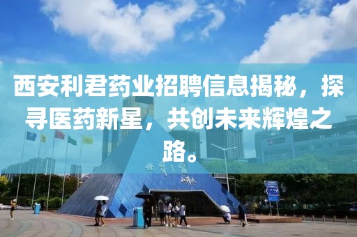 西安利君药业招聘信息揭秘，探寻医药新星，共创未来辉煌之路。