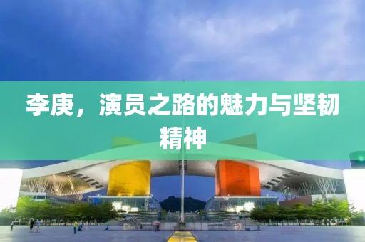 李庚，演员之路的魅力与坚韧精神