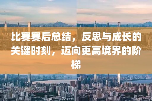 比赛赛后总结，反思与成长的关键时刻，迈向更高境界的阶梯