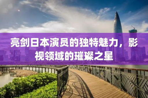 亮剑日本演员的独特魅力，影视领域的璀璨之星
