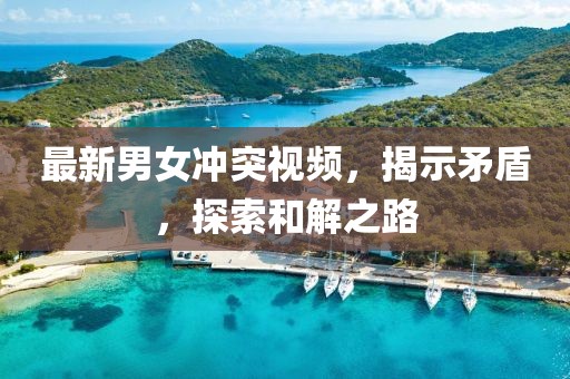 最新男女冲突视频，揭示矛盾，探索和解之路