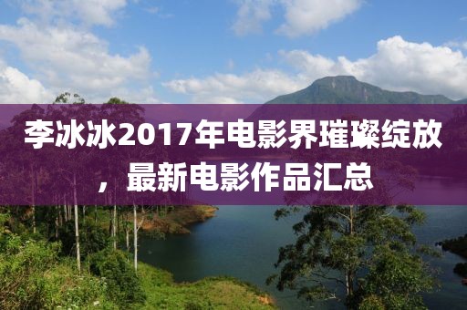 李冰冰2017年电影界璀璨绽放，最新电影作品汇总