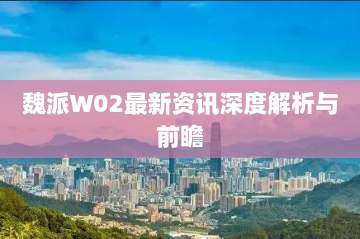 魏派W02最新资讯深度解析与前瞻