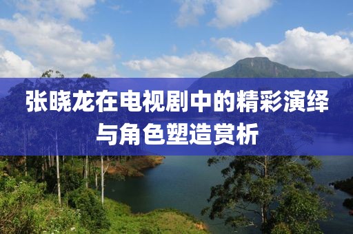 张晓龙在电视剧中的精彩演绎与角色塑造赏析