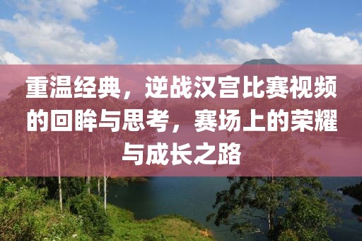 重温经典，逆战汉宫比赛视频的回眸与思考，赛场上的荣耀与成长之路