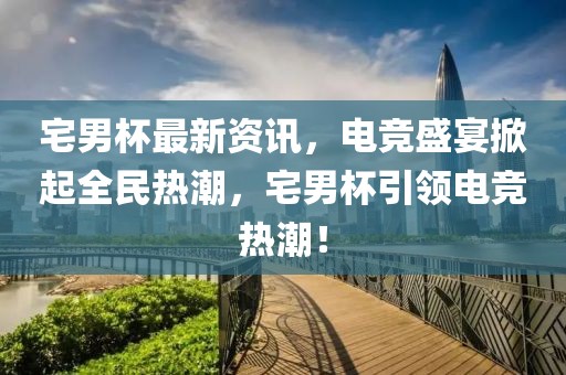 宅男杯最新资讯，电竞盛宴掀起全民热潮，宅男杯引领电竞热潮！