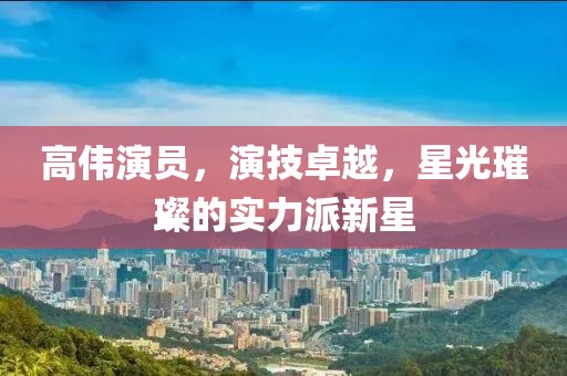高伟演员，演技卓越，星光璀璨的实力派新星