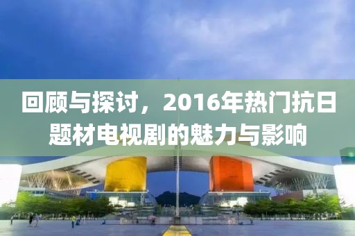 回顾与探讨，2016年热门抗日题材电视剧的魅力与影响