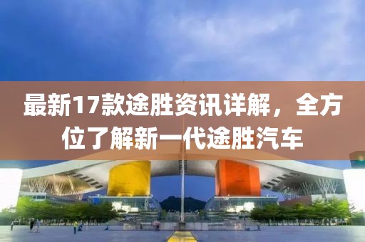 最新17款途胜资讯详解，全方位了解新一代途胜汽车