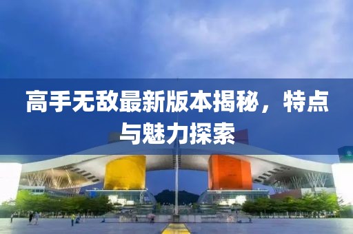 高手无敌最新版本揭秘，特点与魅力探索