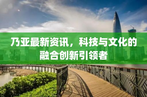 乃亚最新资讯，科技与文化的融合创新引领者