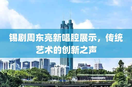 锡剧周东亮新唱腔展示，传统艺术的创新之声