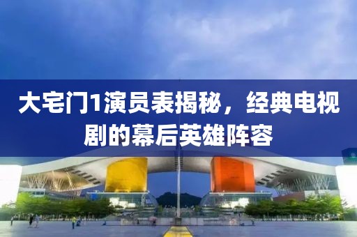 大宅门1演员表揭秘，经典电视剧的幕后英雄阵容