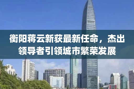 衡阳蒋云新获最新任命，杰出领导者引领城市繁荣发展
