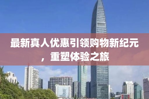 最新真人优惠引领购物新纪元，重塑体验之旅