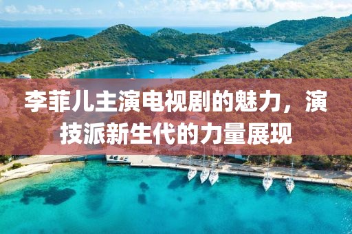 李菲儿主演电视剧的魅力，演技派新生代的力量展现
