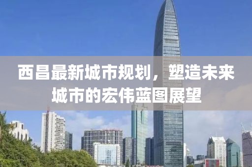 西昌最新城市规划，塑造未来城市的宏伟蓝图展望