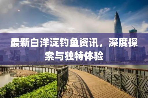 最新白洋淀钓鱼资讯，深度探索与独特体验