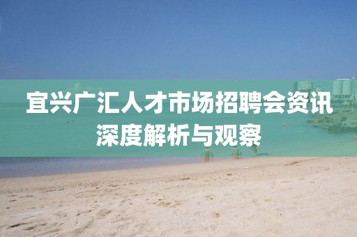 宜兴广汇人才市场招聘会资讯深度解析与观察