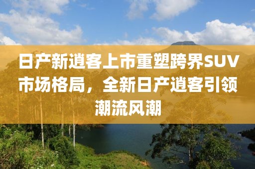 日产新逍客上市重塑跨界SUV市场格局，全新日产逍客引领潮流风潮