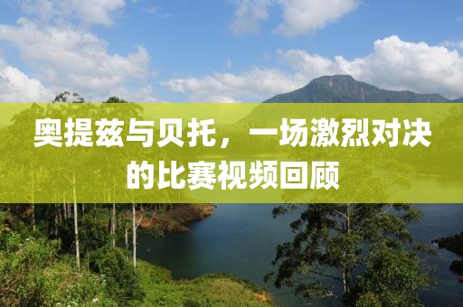 奥提兹与贝托，一场激烈对决的比赛视频回顾
