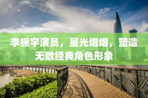 李振宇演员，星光熠熠，塑造无数经典角色形象