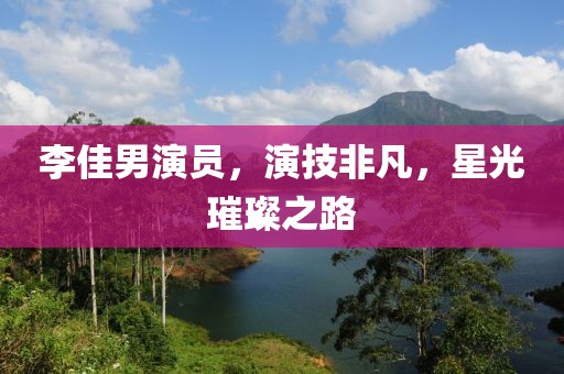 李佳男演员，演技非凡，星光璀璨之路