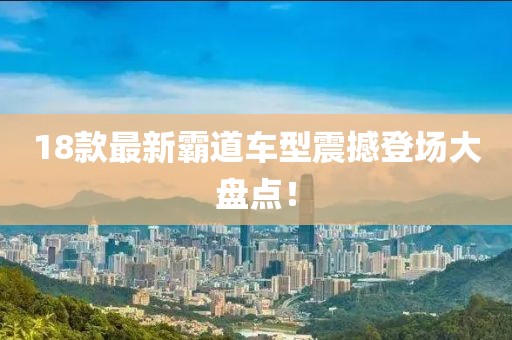 18款最新霸道车型震撼登场大盘点！