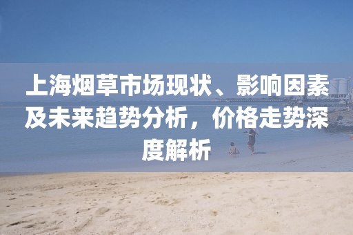 上海烟草市场现状、影响因素及未来趋势分析，价格走势深度解析