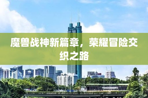 魔兽战神新篇章，荣耀冒险交织之路