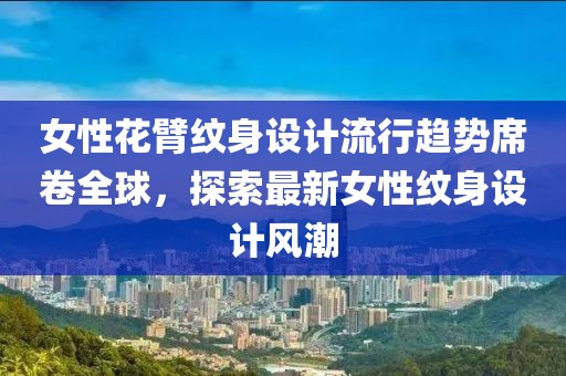 女性花臂纹身设计流行趋势席卷全球，探索最新女性纹身设计风潮