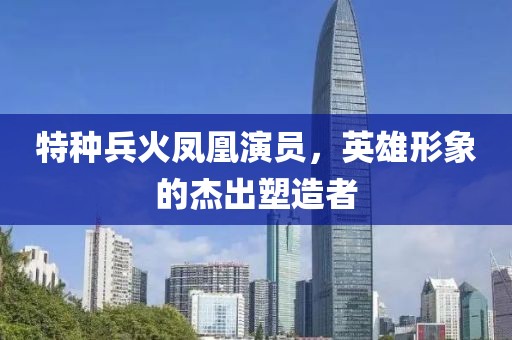特种兵火凤凰演员，英雄形象的杰出塑造者