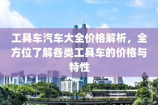 工具车汽车大全价格解析，全方位了解各类工具车的价格与特性