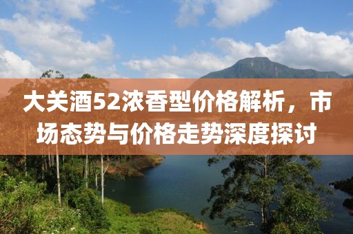 大关酒52浓香型价格解析，市场态势与价格走势深度探讨