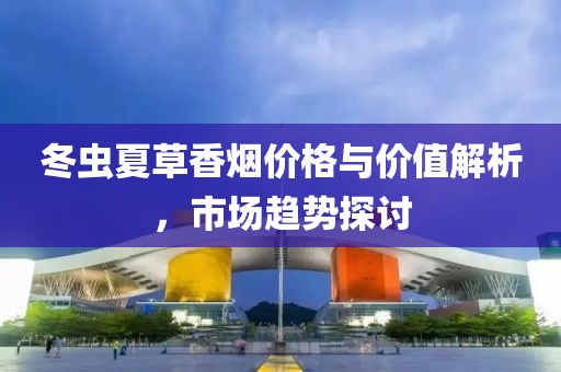 冬虫夏草香烟价格与价值解析，市场趋势探讨