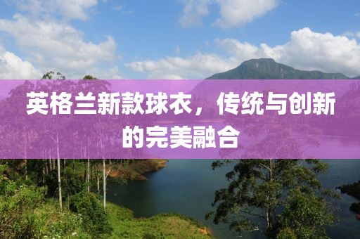 英格兰新款球衣，传统与创新的完美融合