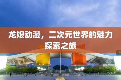 龙娘动漫，二次元世界的魅力探索之旅