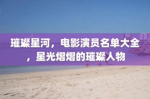 璀璨星河，电影演员名单大全，星光熠熠的璀璨人物