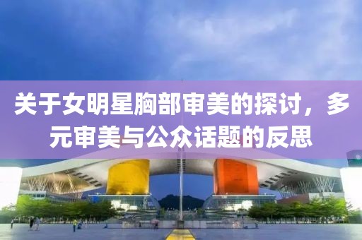 关于女明星胸部审美的探讨，多元审美与公众话题的反思