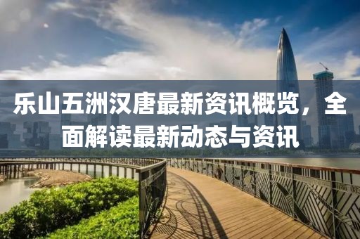 乐山五洲汉唐最新资讯概览，全面解读最新动态与资讯